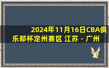 2024年11月16日CBA俱乐部杯定州赛区 江苏 - 广州 全场精华回放